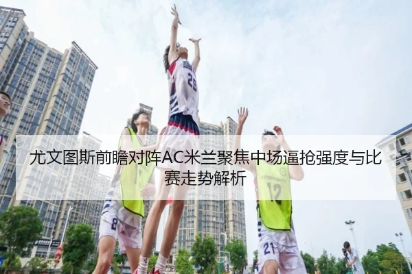 尤文图斯前瞻对阵AC米兰聚焦中场逼抢强度与比赛走势解析