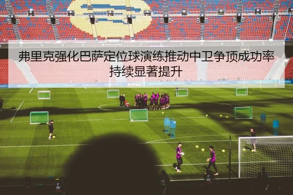 弗里克强化巴萨定位球演练推动中卫争顶成功率持续显著提升